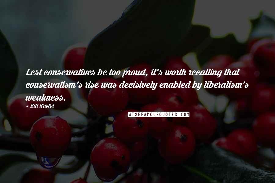 Bill Kristol Quotes: Lest conservatives be too proud, it's worth recalling that conservatism's rise was decisively enabled by liberalism's weakness.