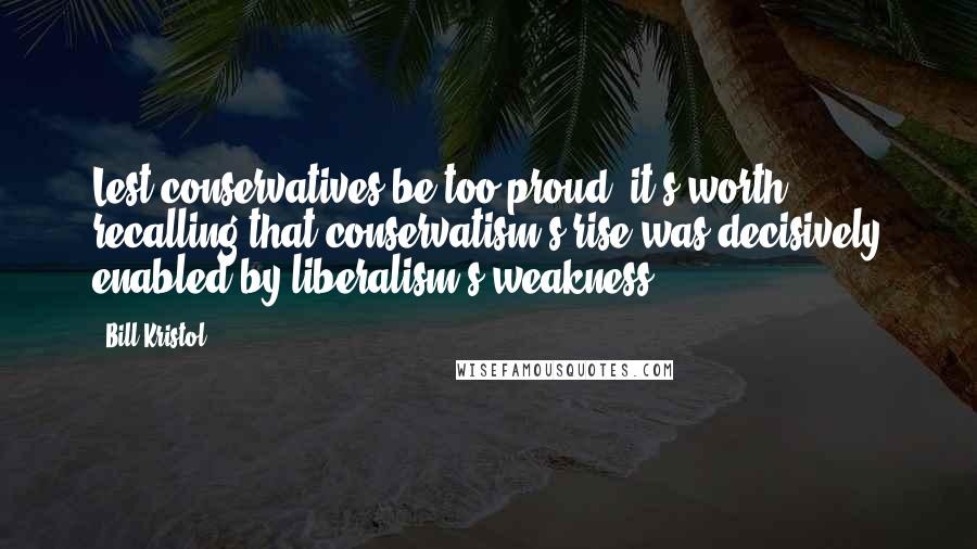 Bill Kristol Quotes: Lest conservatives be too proud, it's worth recalling that conservatism's rise was decisively enabled by liberalism's weakness.