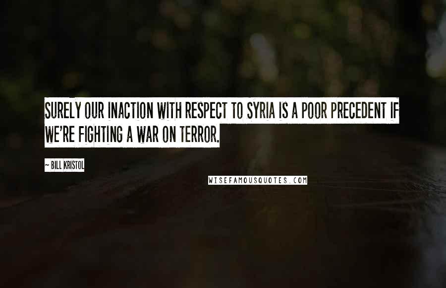 Bill Kristol Quotes: Surely our inaction with respect to Syria is a poor precedent if we're fighting a war on terror.