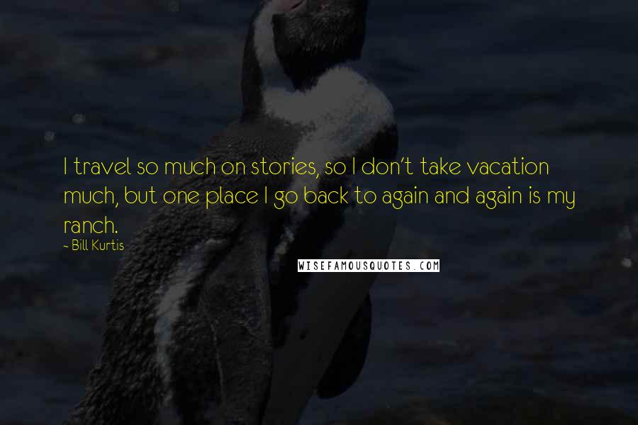 Bill Kurtis Quotes: I travel so much on stories, so I don't take vacation much, but one place I go back to again and again is my ranch.