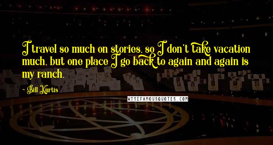 Bill Kurtis Quotes: I travel so much on stories, so I don't take vacation much, but one place I go back to again and again is my ranch.