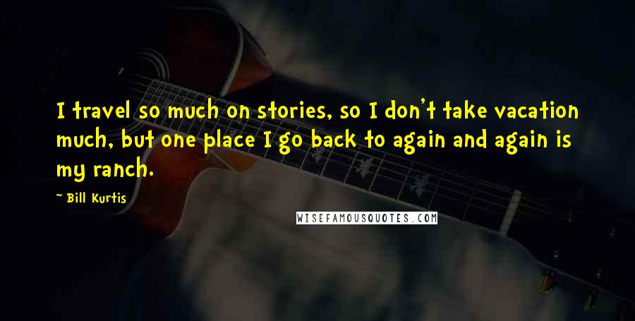 Bill Kurtis Quotes: I travel so much on stories, so I don't take vacation much, but one place I go back to again and again is my ranch.