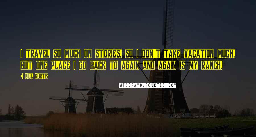 Bill Kurtis Quotes: I travel so much on stories, so I don't take vacation much, but one place I go back to again and again is my ranch.