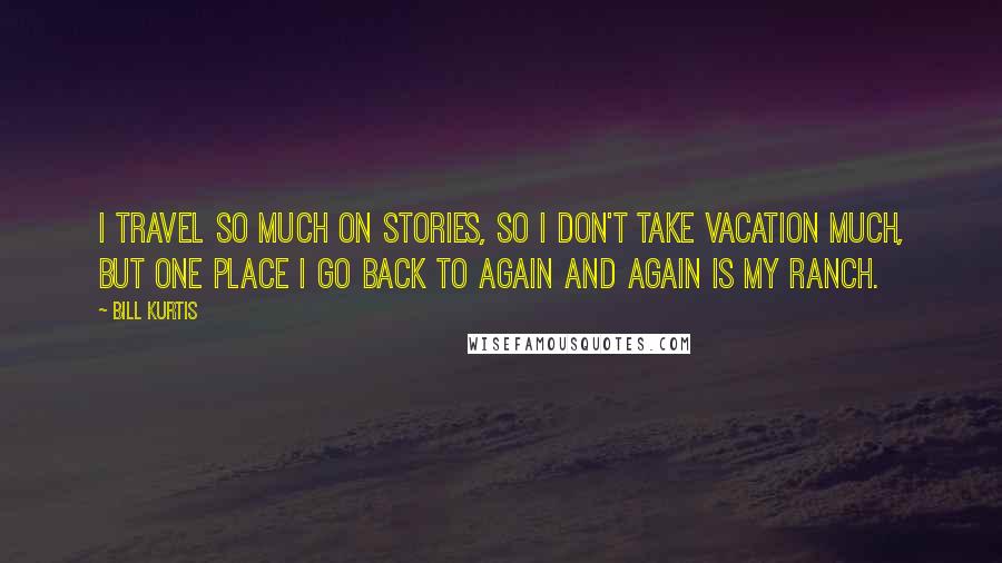 Bill Kurtis Quotes: I travel so much on stories, so I don't take vacation much, but one place I go back to again and again is my ranch.