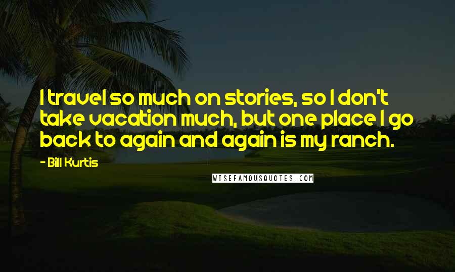 Bill Kurtis Quotes: I travel so much on stories, so I don't take vacation much, but one place I go back to again and again is my ranch.