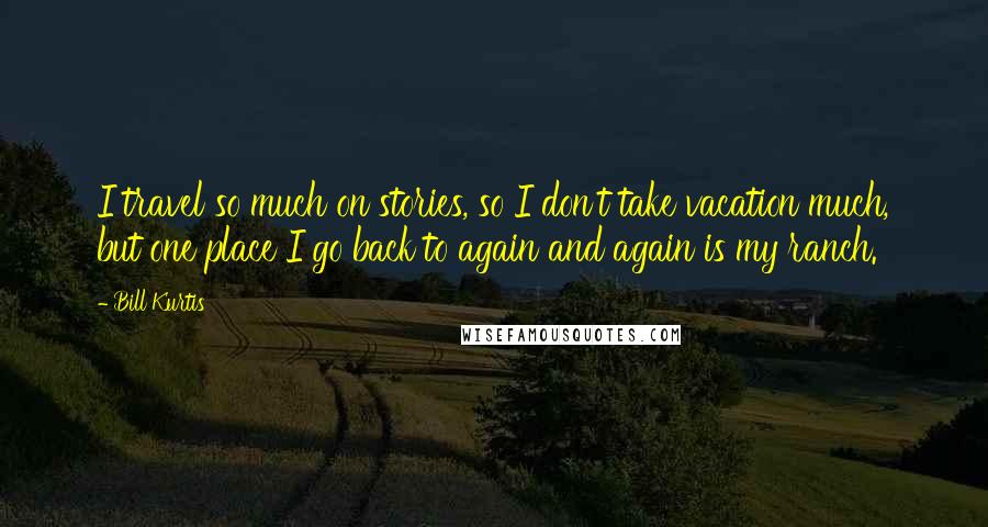 Bill Kurtis Quotes: I travel so much on stories, so I don't take vacation much, but one place I go back to again and again is my ranch.