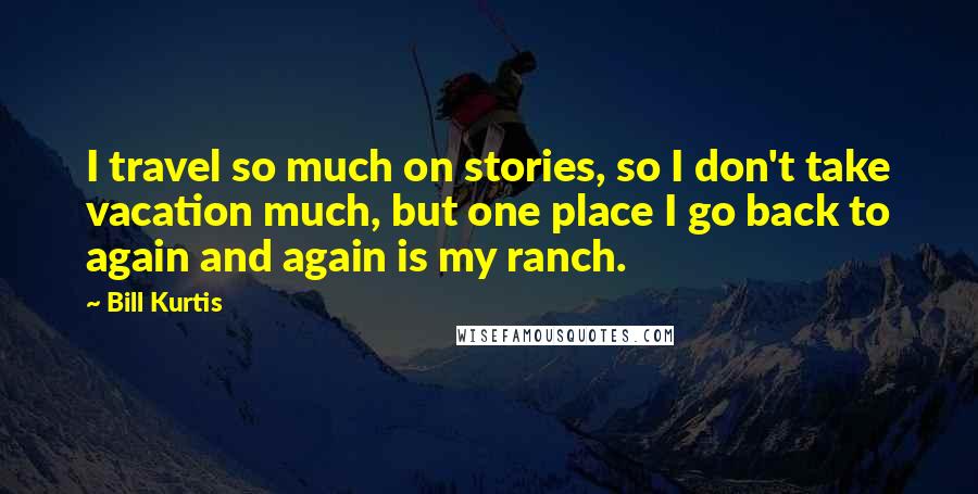 Bill Kurtis Quotes: I travel so much on stories, so I don't take vacation much, but one place I go back to again and again is my ranch.