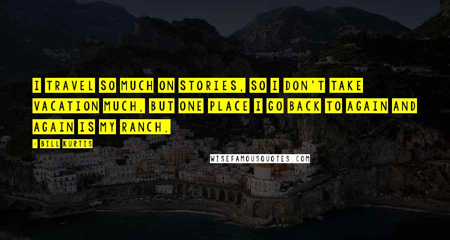 Bill Kurtis Quotes: I travel so much on stories, so I don't take vacation much, but one place I go back to again and again is my ranch.