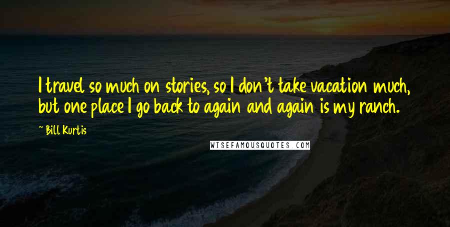 Bill Kurtis Quotes: I travel so much on stories, so I don't take vacation much, but one place I go back to again and again is my ranch.