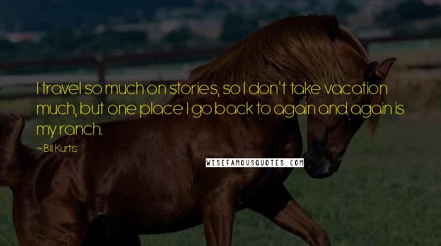 Bill Kurtis Quotes: I travel so much on stories, so I don't take vacation much, but one place I go back to again and again is my ranch.
