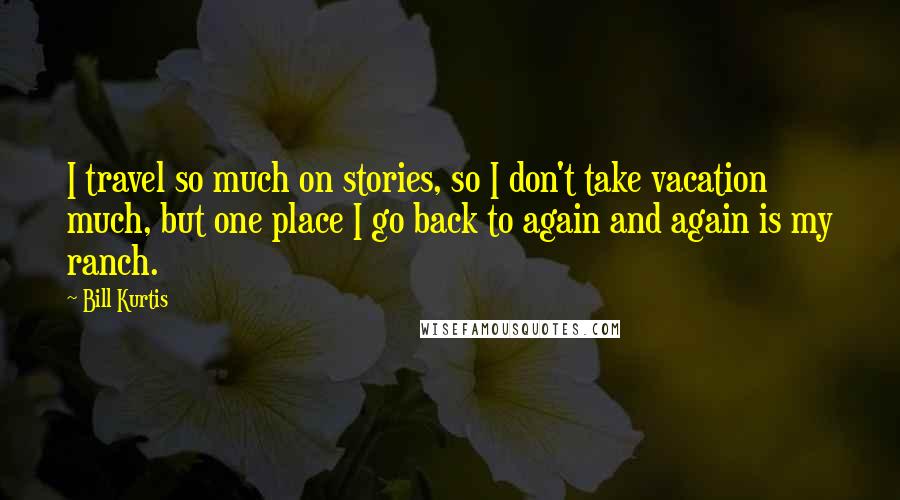 Bill Kurtis Quotes: I travel so much on stories, so I don't take vacation much, but one place I go back to again and again is my ranch.