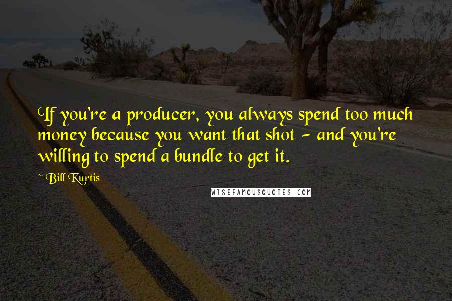 Bill Kurtis Quotes: If you're a producer, you always spend too much money because you want that shot - and you're willing to spend a bundle to get it.