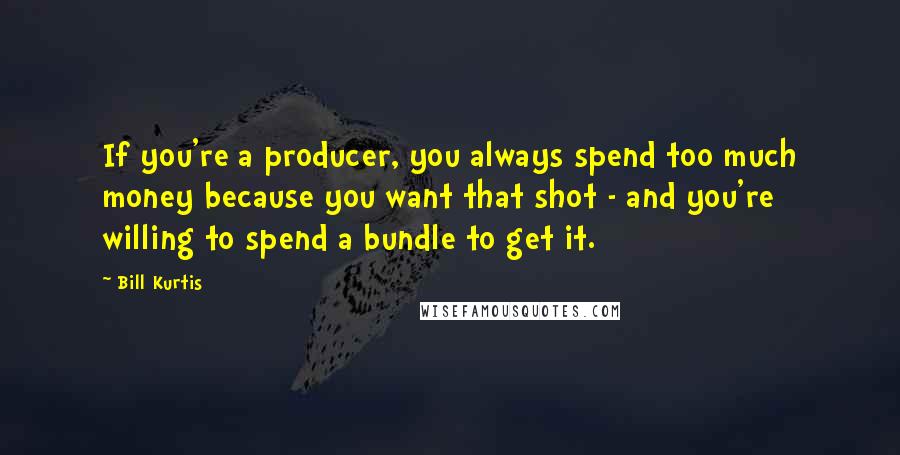 Bill Kurtis Quotes: If you're a producer, you always spend too much money because you want that shot - and you're willing to spend a bundle to get it.