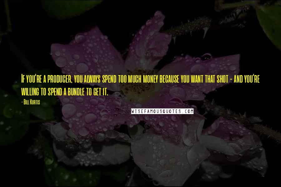 Bill Kurtis Quotes: If you're a producer, you always spend too much money because you want that shot - and you're willing to spend a bundle to get it.