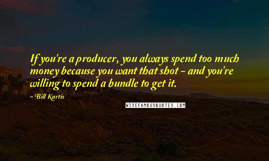Bill Kurtis Quotes: If you're a producer, you always spend too much money because you want that shot - and you're willing to spend a bundle to get it.
