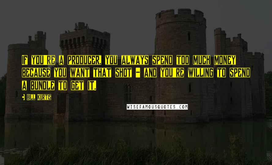 Bill Kurtis Quotes: If you're a producer, you always spend too much money because you want that shot - and you're willing to spend a bundle to get it.