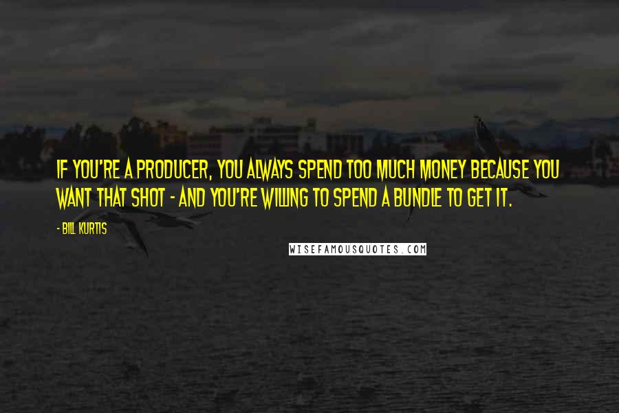 Bill Kurtis Quotes: If you're a producer, you always spend too much money because you want that shot - and you're willing to spend a bundle to get it.