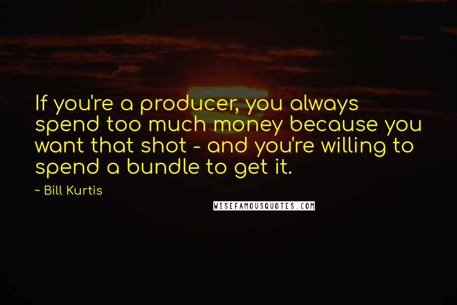 Bill Kurtis Quotes: If you're a producer, you always spend too much money because you want that shot - and you're willing to spend a bundle to get it.