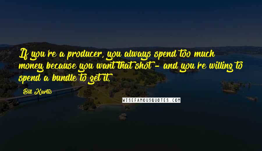 Bill Kurtis Quotes: If you're a producer, you always spend too much money because you want that shot - and you're willing to spend a bundle to get it.