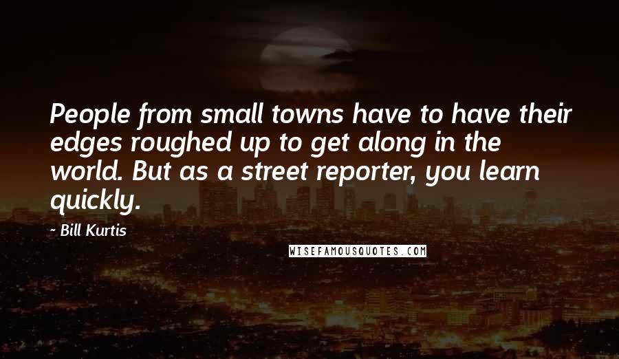 Bill Kurtis Quotes: People from small towns have to have their edges roughed up to get along in the world. But as a street reporter, you learn quickly.