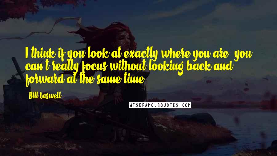 Bill Laswell Quotes: I think if you look at exactly where you are, you can't really focus without looking back and forward at the same time.