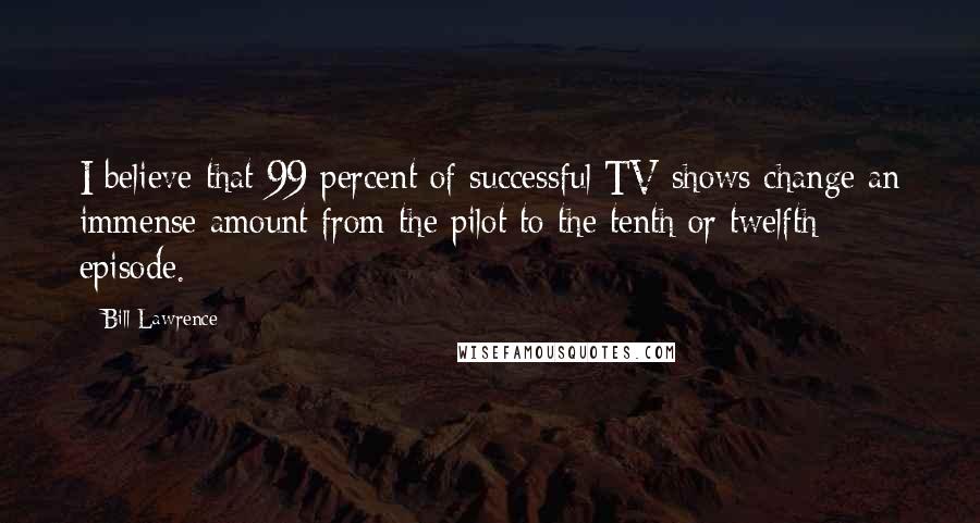 Bill Lawrence Quotes: I believe that 99 percent of successful TV shows change an immense amount from the pilot to the tenth or twelfth episode.