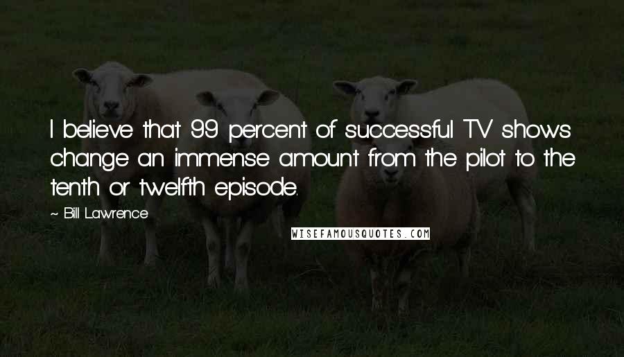 Bill Lawrence Quotes: I believe that 99 percent of successful TV shows change an immense amount from the pilot to the tenth or twelfth episode.