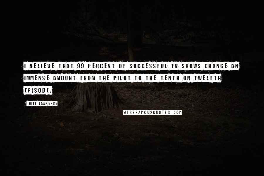 Bill Lawrence Quotes: I believe that 99 percent of successful TV shows change an immense amount from the pilot to the tenth or twelfth episode.