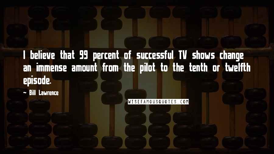 Bill Lawrence Quotes: I believe that 99 percent of successful TV shows change an immense amount from the pilot to the tenth or twelfth episode.