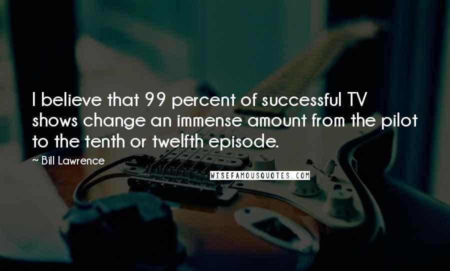 Bill Lawrence Quotes: I believe that 99 percent of successful TV shows change an immense amount from the pilot to the tenth or twelfth episode.