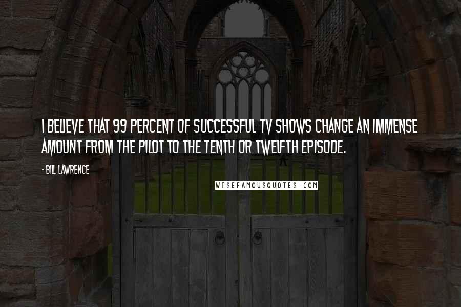 Bill Lawrence Quotes: I believe that 99 percent of successful TV shows change an immense amount from the pilot to the tenth or twelfth episode.