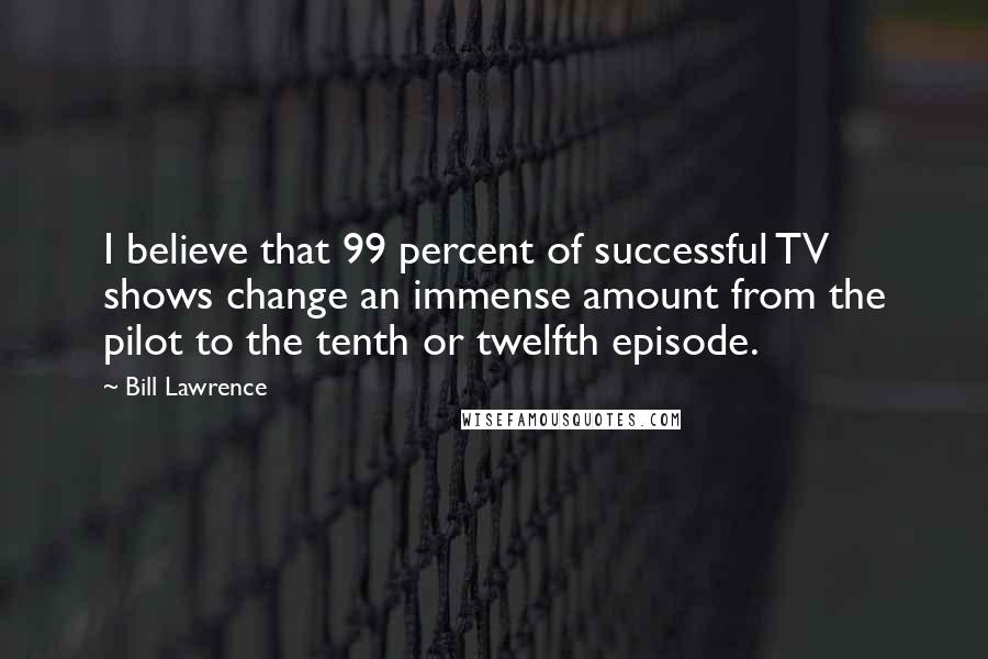 Bill Lawrence Quotes: I believe that 99 percent of successful TV shows change an immense amount from the pilot to the tenth or twelfth episode.