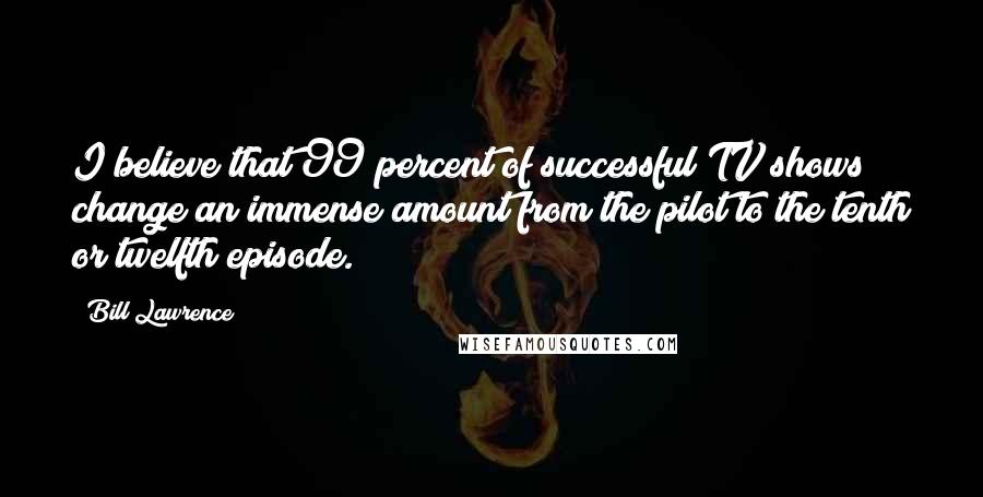 Bill Lawrence Quotes: I believe that 99 percent of successful TV shows change an immense amount from the pilot to the tenth or twelfth episode.