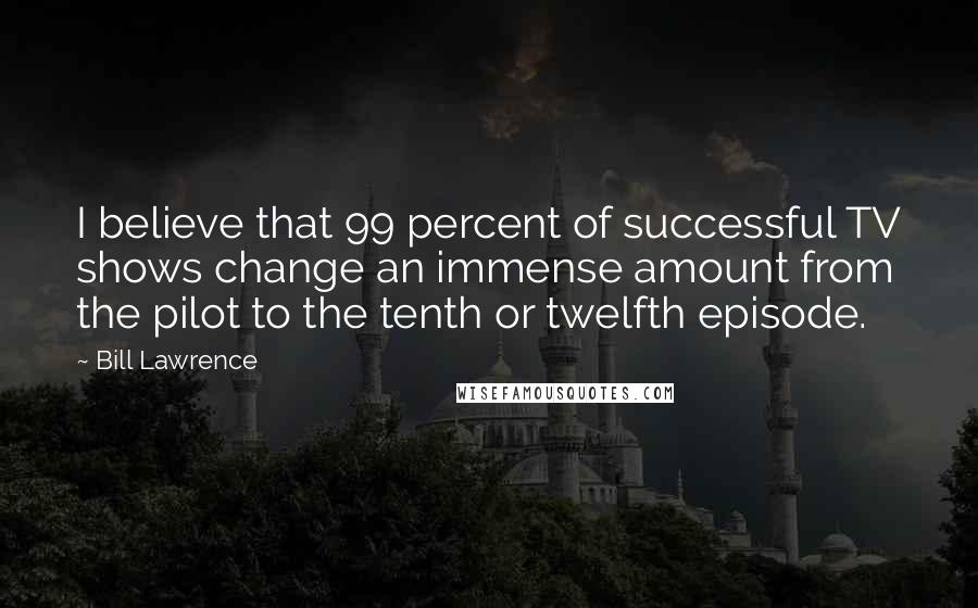 Bill Lawrence Quotes: I believe that 99 percent of successful TV shows change an immense amount from the pilot to the tenth or twelfth episode.