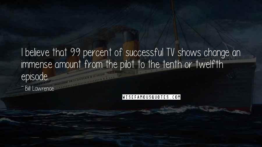 Bill Lawrence Quotes: I believe that 99 percent of successful TV shows change an immense amount from the pilot to the tenth or twelfth episode.