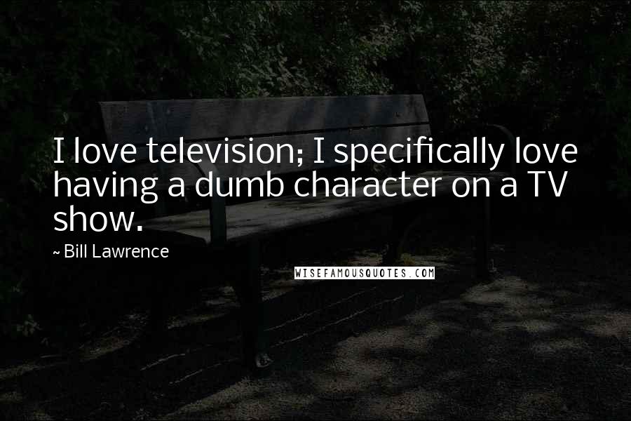 Bill Lawrence Quotes: I love television; I specifically love having a dumb character on a TV show.