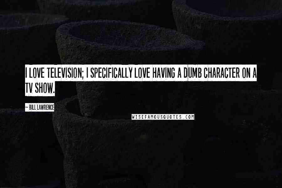 Bill Lawrence Quotes: I love television; I specifically love having a dumb character on a TV show.