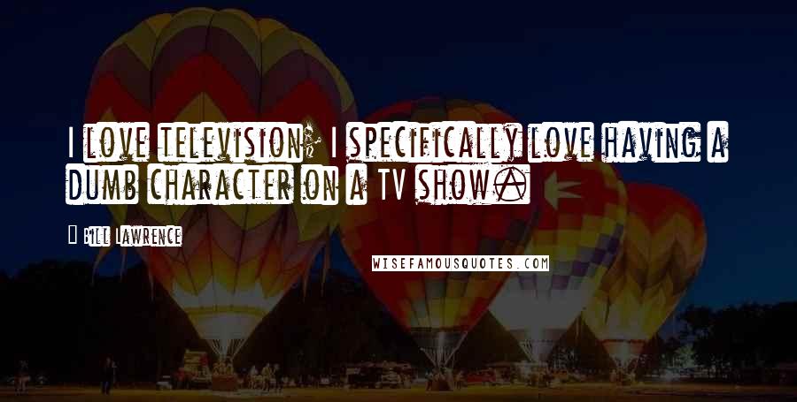 Bill Lawrence Quotes: I love television; I specifically love having a dumb character on a TV show.