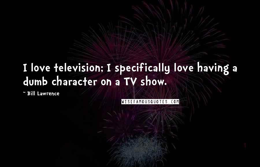 Bill Lawrence Quotes: I love television; I specifically love having a dumb character on a TV show.