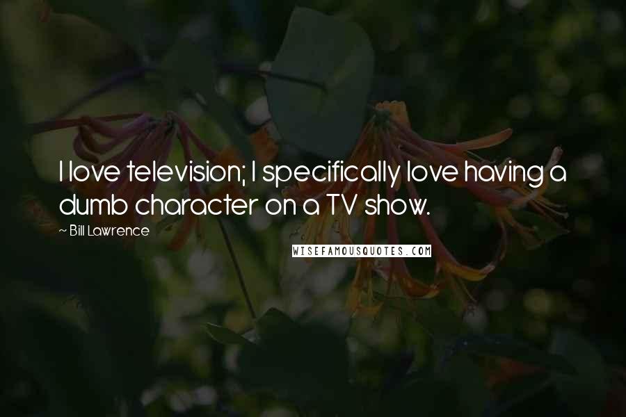Bill Lawrence Quotes: I love television; I specifically love having a dumb character on a TV show.