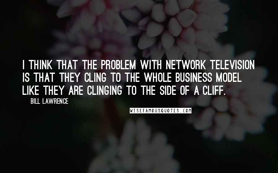 Bill Lawrence Quotes: I think that the problem with network television is that they cling to the whole business model like they are clinging to the side of a cliff.