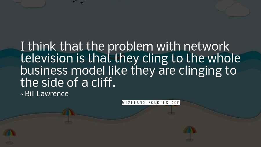 Bill Lawrence Quotes: I think that the problem with network television is that they cling to the whole business model like they are clinging to the side of a cliff.