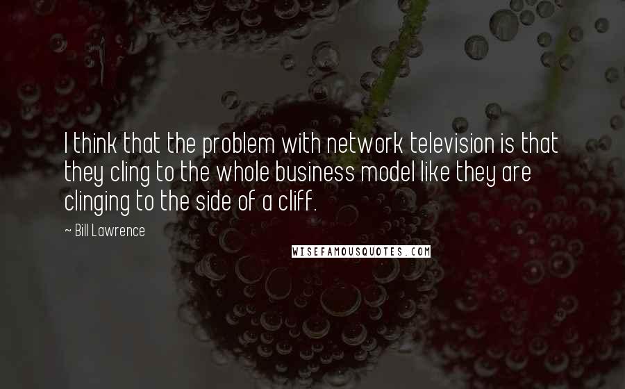 Bill Lawrence Quotes: I think that the problem with network television is that they cling to the whole business model like they are clinging to the side of a cliff.