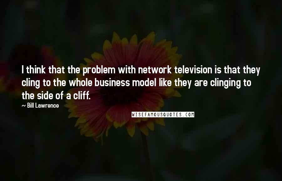 Bill Lawrence Quotes: I think that the problem with network television is that they cling to the whole business model like they are clinging to the side of a cliff.