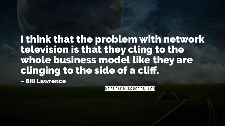 Bill Lawrence Quotes: I think that the problem with network television is that they cling to the whole business model like they are clinging to the side of a cliff.