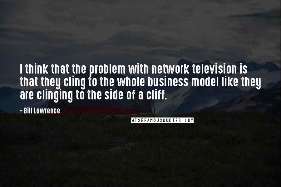 Bill Lawrence Quotes: I think that the problem with network television is that they cling to the whole business model like they are clinging to the side of a cliff.