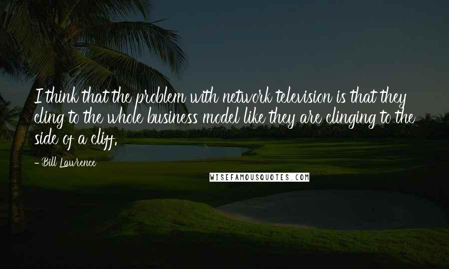 Bill Lawrence Quotes: I think that the problem with network television is that they cling to the whole business model like they are clinging to the side of a cliff.