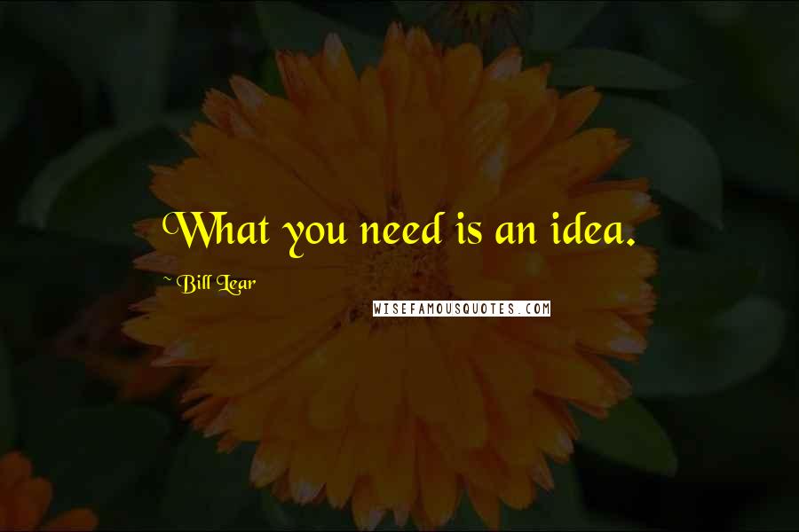 Bill Lear Quotes: What you need is an idea.