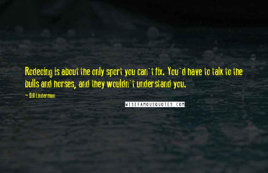 Bill Linderman Quotes: Rodeoing is about the only sport you can't fix. You'd have to talk to the bulls and horses, and they wouldn't understand you.