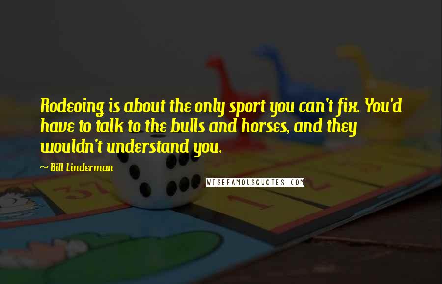 Bill Linderman Quotes: Rodeoing is about the only sport you can't fix. You'd have to talk to the bulls and horses, and they wouldn't understand you.